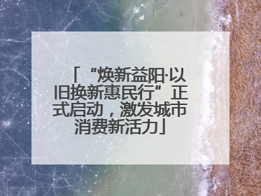 “焕新益阳·以旧换新惠民行”正式启动，激发城市消费新活力